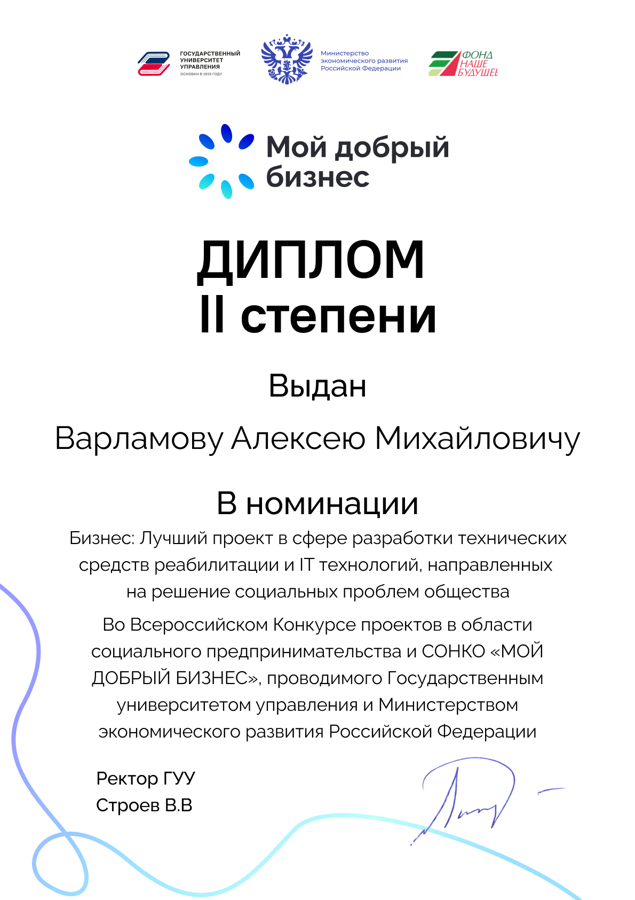 Диплом 2й сетепени лауреата конкурса.   Текст на дипломе:
Мой добрый бизнес
II степени
Выдан
Варламову Алексею Михайловичу
В номинации
Бизнес: Лучший проект в сфере разработки технических средств реабилитации и IT технологий, направленных на решение социальных проблем общества
Во Всероссийском Конкурсе проектов в области социального предпринимательства и СОНКО «МОЙ ДОБРЫЙ БИЗНЕС», проводимого Государственным университетом управления и Министерством
экономического развития Российской Федерации
Ректор ГУУ Строев В.В